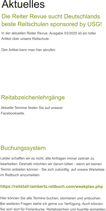 Aktuelles Die Reiter Revue sucht Deutschlands beste Reitschulen sponsored by USG!  In der aktuellen Reiter Revue, Ausgabe 03/2025 ist ein toller Artikel über unsere Reitschule.  Den Artikel kann man hier abrufen:     Reitabzeichenlehrgänge Aktuelle Termine finden Sie auf unserer Facebookseite.      Buchungssystem Leider schaffen wir es nicht, alle Anfragen immer zeitnah zu bearbeiten. Deshalb möchten wir darum bitten - wenn wir keinen  Termin anbieten können - Sie sich zukünftig  auf unsere Warteliste im Reitbuch anzumelden.  https://reitstall-lambertz.reitbuch.com/weekplan.php  Hier können Sie alle Termine buchen, stornieren und umbuchen. Bei weiteren Fragen stehe ich gerne zur Verfügung. Auch können Sie sich dort für Ferienkurse, Reitabzeichen und Ausritte anmelden.